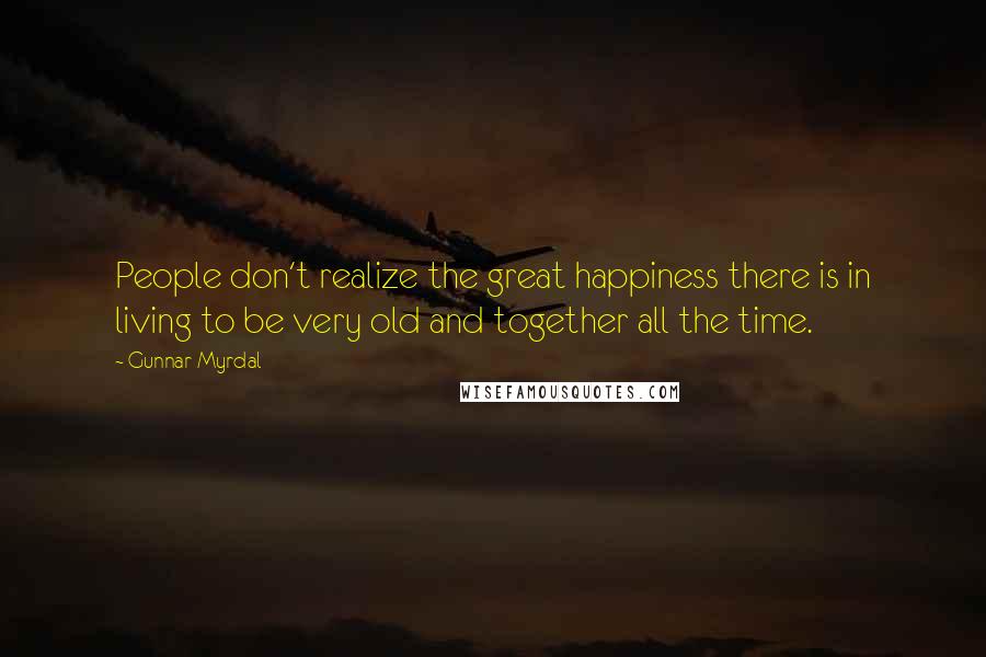 Gunnar Myrdal Quotes: People don't realize the great happiness there is in living to be very old and together all the time.