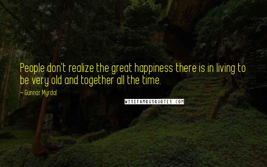 Gunnar Myrdal Quotes: People don't realize the great happiness there is in living to be very old and together all the time.