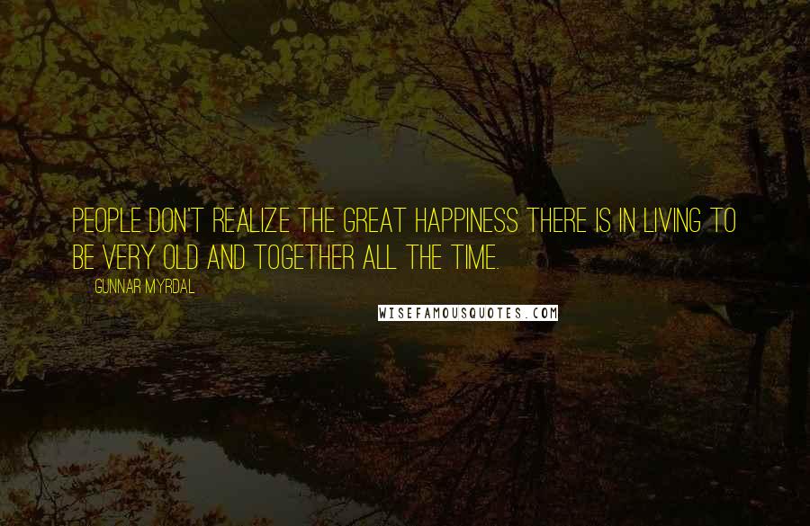 Gunnar Myrdal Quotes: People don't realize the great happiness there is in living to be very old and together all the time.