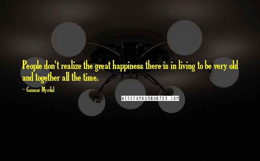 Gunnar Myrdal Quotes: People don't realize the great happiness there is in living to be very old and together all the time.