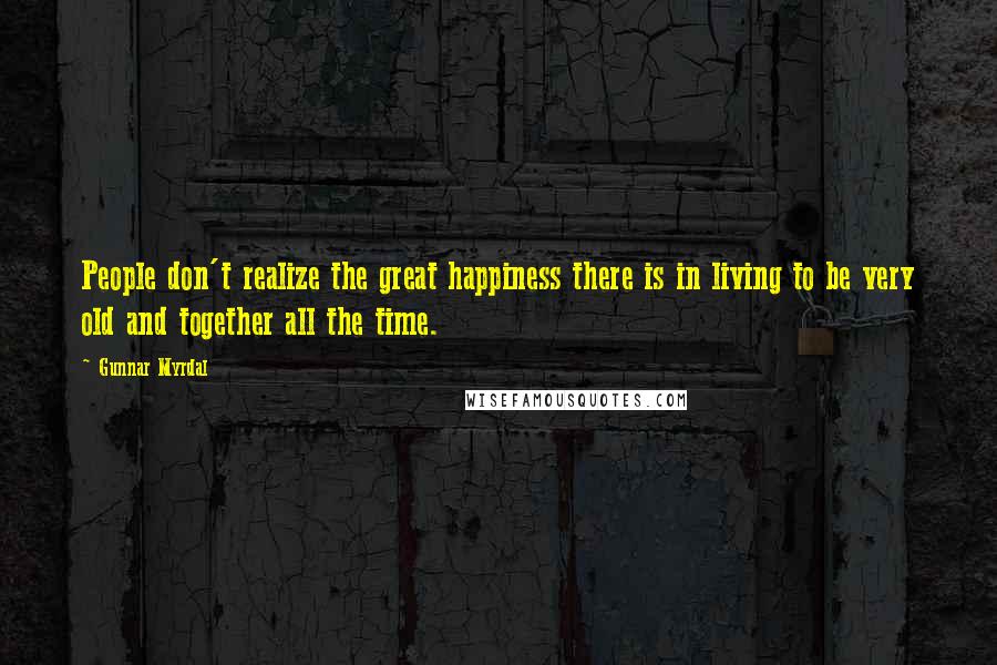 Gunnar Myrdal Quotes: People don't realize the great happiness there is in living to be very old and together all the time.