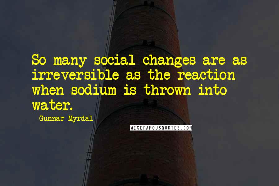 Gunnar Myrdal Quotes: So many social changes are as irreversible as the reaction when sodium is thrown into water.