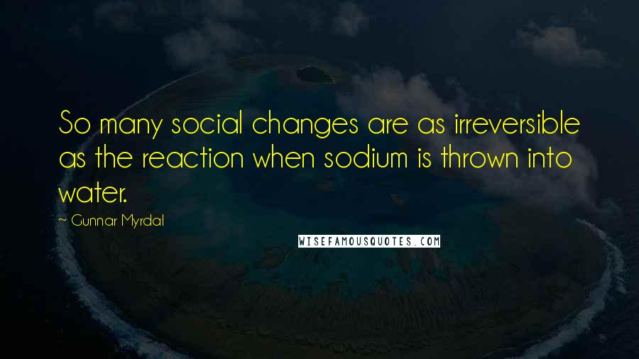 Gunnar Myrdal Quotes: So many social changes are as irreversible as the reaction when sodium is thrown into water.