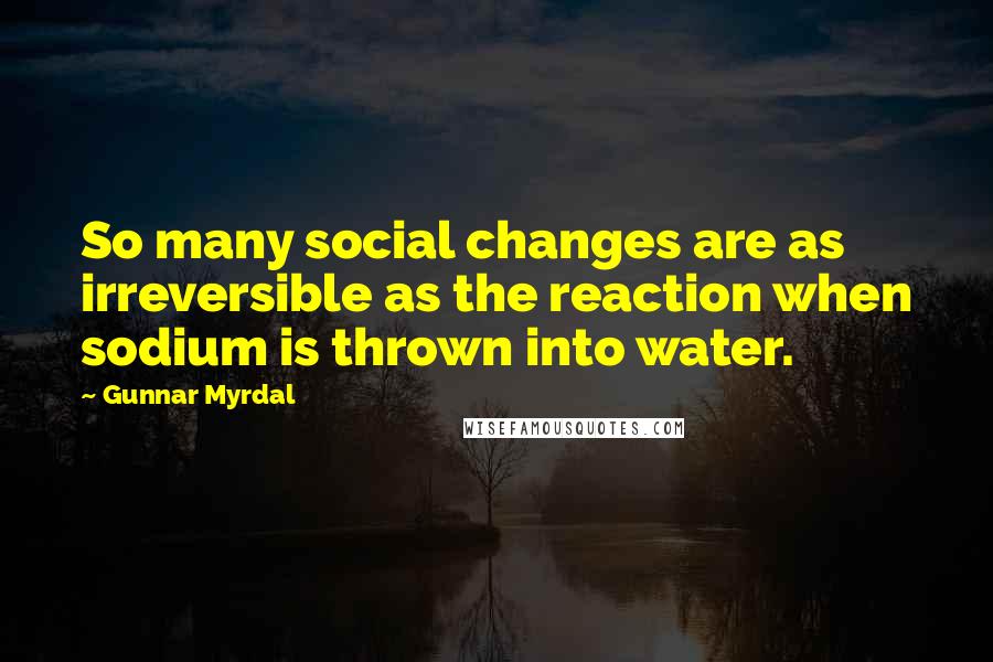 Gunnar Myrdal Quotes: So many social changes are as irreversible as the reaction when sodium is thrown into water.