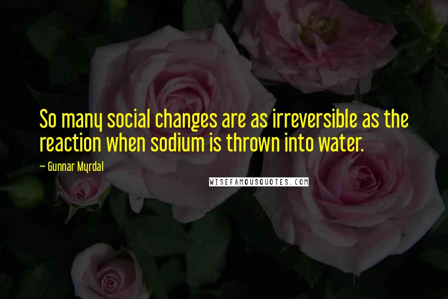 Gunnar Myrdal Quotes: So many social changes are as irreversible as the reaction when sodium is thrown into water.