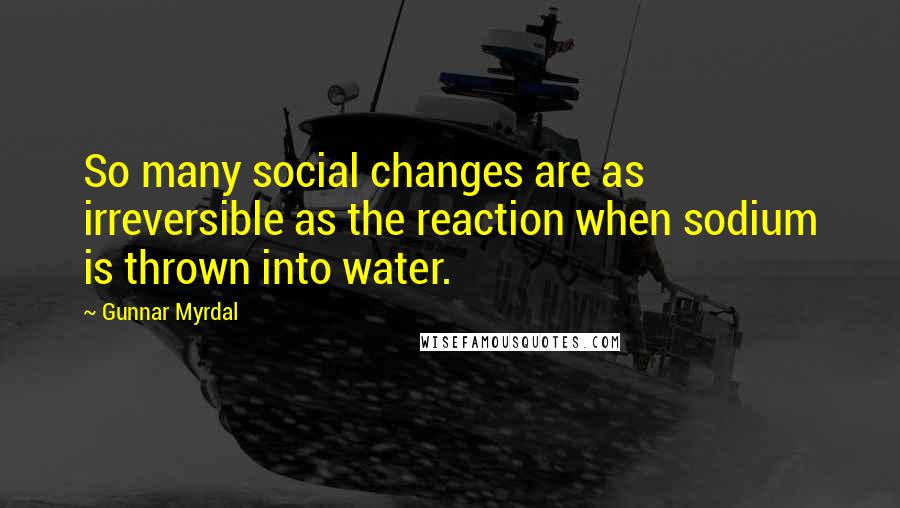 Gunnar Myrdal Quotes: So many social changes are as irreversible as the reaction when sodium is thrown into water.