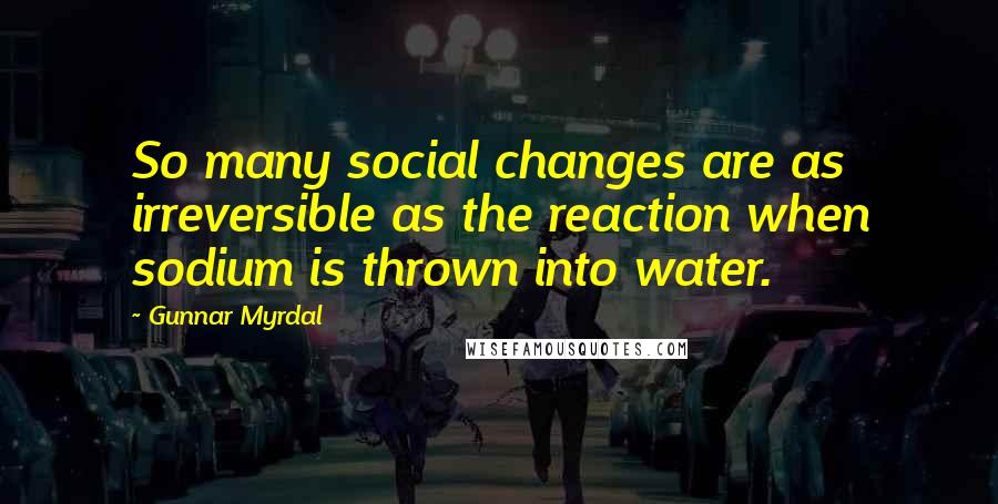 Gunnar Myrdal Quotes: So many social changes are as irreversible as the reaction when sodium is thrown into water.