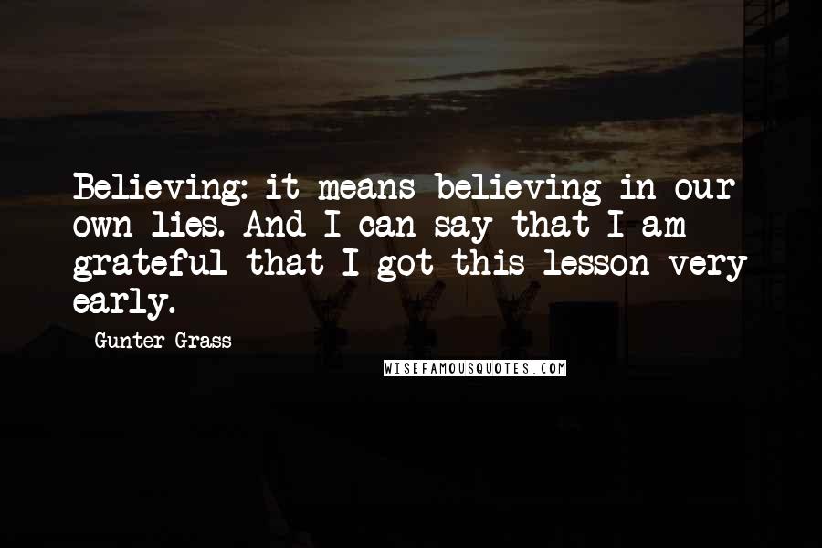 Gunter Grass Quotes: Believing: it means believing in our own lies. And I can say that I am grateful that I got this lesson very early.