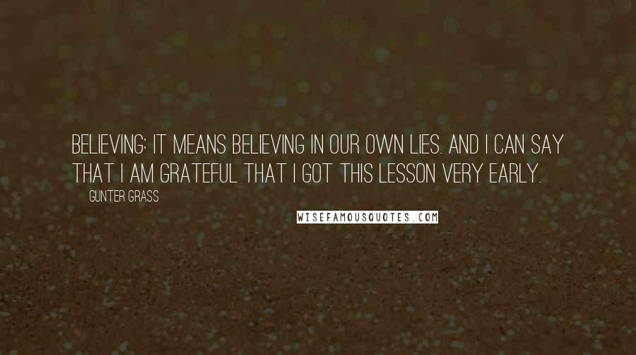 Gunter Grass Quotes: Believing: it means believing in our own lies. And I can say that I am grateful that I got this lesson very early.