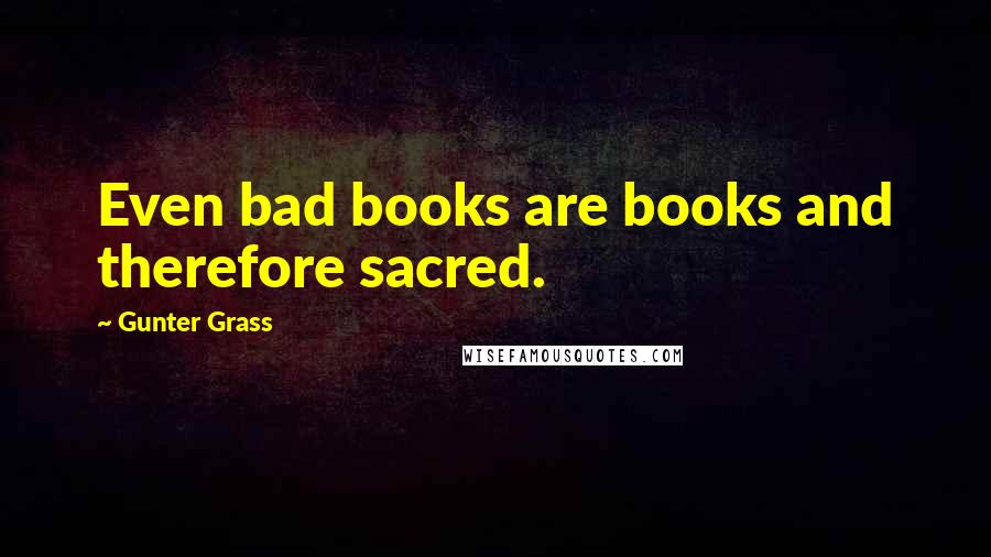 Gunter Grass Quotes: Even bad books are books and therefore sacred.