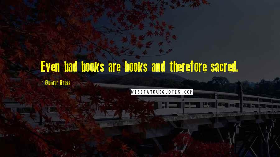 Gunter Grass Quotes: Even bad books are books and therefore sacred.