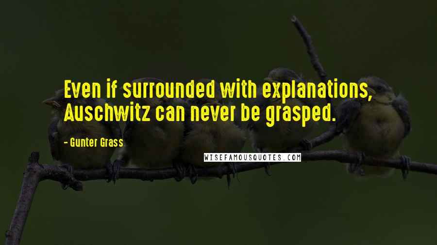 Gunter Grass Quotes: Even if surrounded with explanations, Auschwitz can never be grasped.