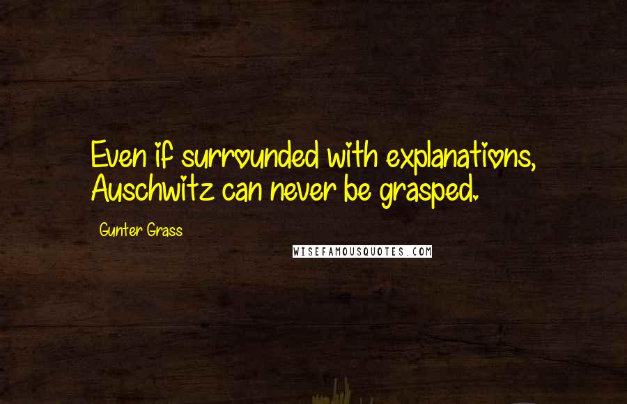 Gunter Grass Quotes: Even if surrounded with explanations, Auschwitz can never be grasped.