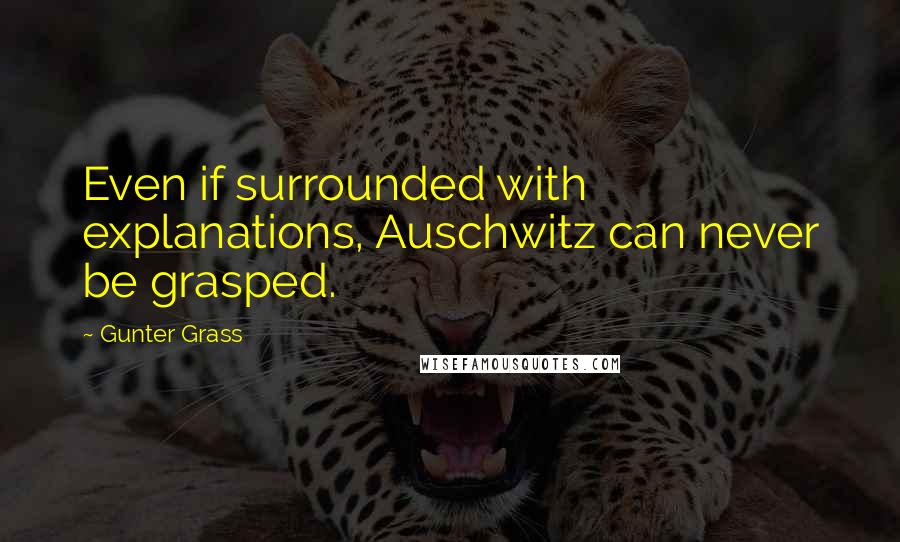 Gunter Grass Quotes: Even if surrounded with explanations, Auschwitz can never be grasped.