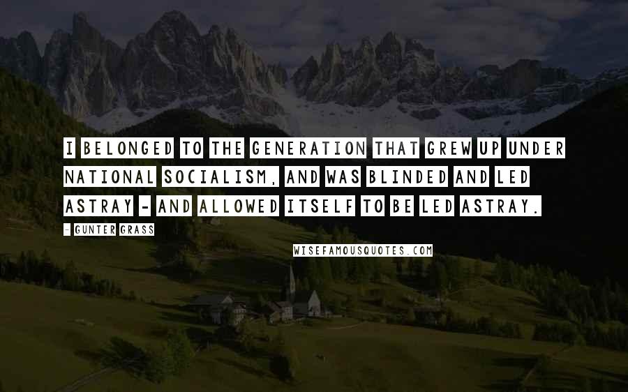 Gunter Grass Quotes: I belonged to the generation that grew up under National Socialism, and was blinded and led astray - and allowed itself to be led astray.