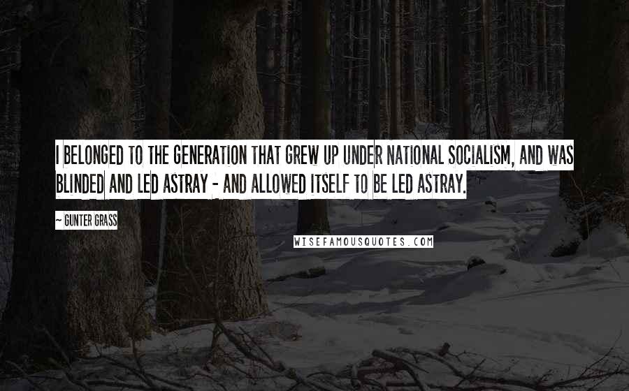 Gunter Grass Quotes: I belonged to the generation that grew up under National Socialism, and was blinded and led astray - and allowed itself to be led astray.