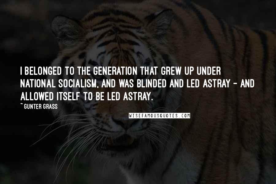 Gunter Grass Quotes: I belonged to the generation that grew up under National Socialism, and was blinded and led astray - and allowed itself to be led astray.