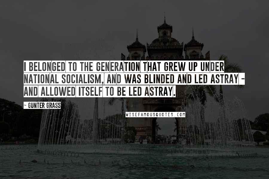 Gunter Grass Quotes: I belonged to the generation that grew up under National Socialism, and was blinded and led astray - and allowed itself to be led astray.