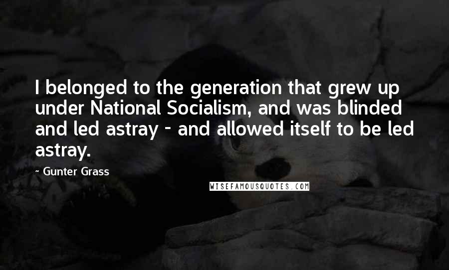 Gunter Grass Quotes: I belonged to the generation that grew up under National Socialism, and was blinded and led astray - and allowed itself to be led astray.