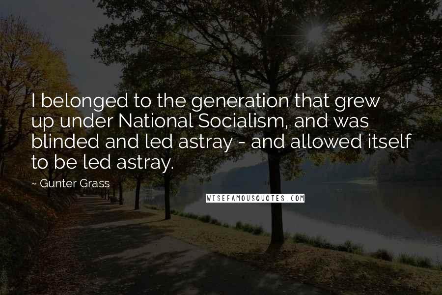 Gunter Grass Quotes: I belonged to the generation that grew up under National Socialism, and was blinded and led astray - and allowed itself to be led astray.