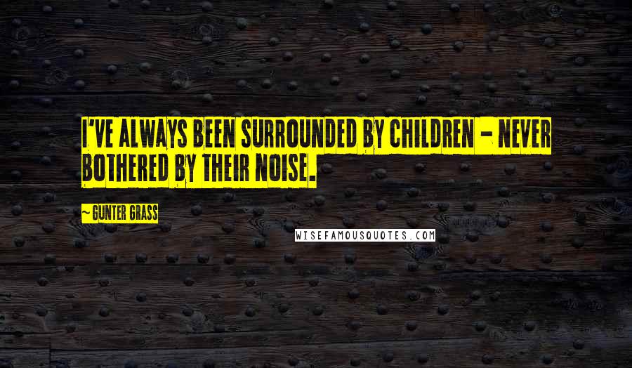 Gunter Grass Quotes: I've always been surrounded by children - never bothered by their noise.