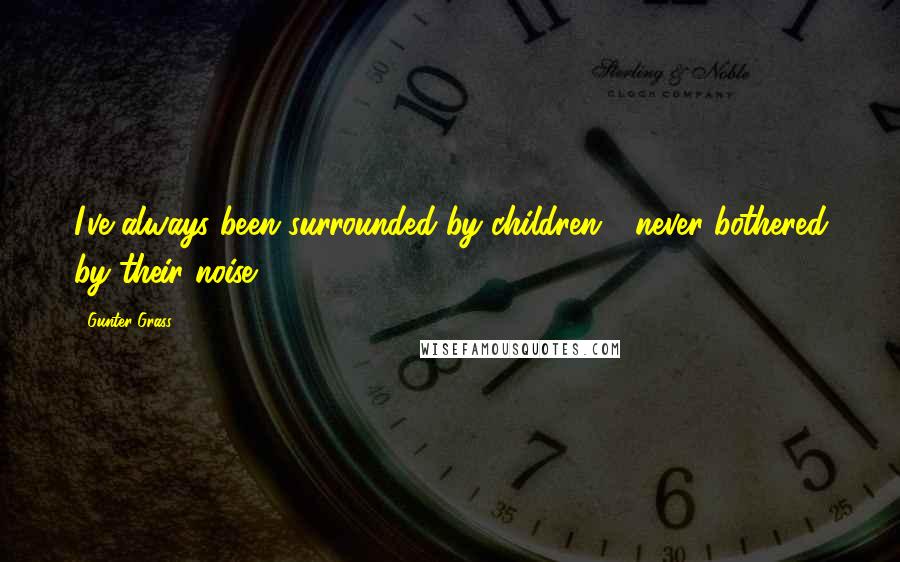 Gunter Grass Quotes: I've always been surrounded by children - never bothered by their noise.