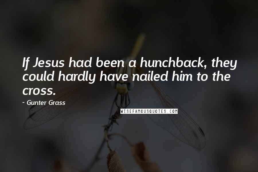 Gunter Grass Quotes: If Jesus had been a hunchback, they could hardly have nailed him to the cross.