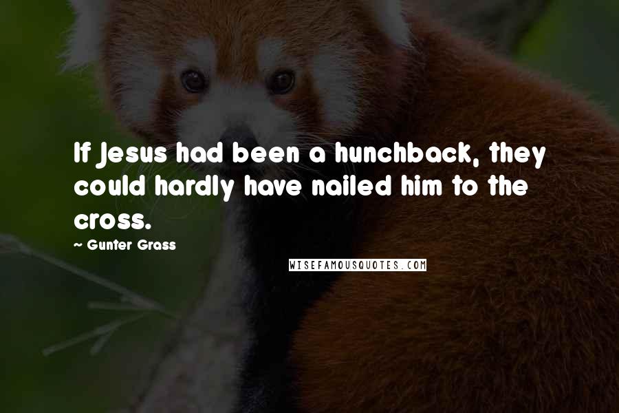 Gunter Grass Quotes: If Jesus had been a hunchback, they could hardly have nailed him to the cross.