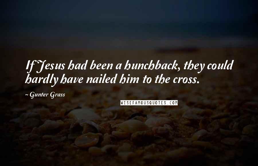 Gunter Grass Quotes: If Jesus had been a hunchback, they could hardly have nailed him to the cross.