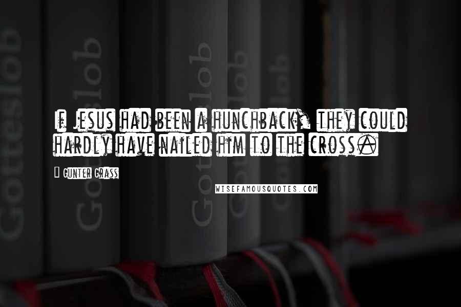 Gunter Grass Quotes: If Jesus had been a hunchback, they could hardly have nailed him to the cross.