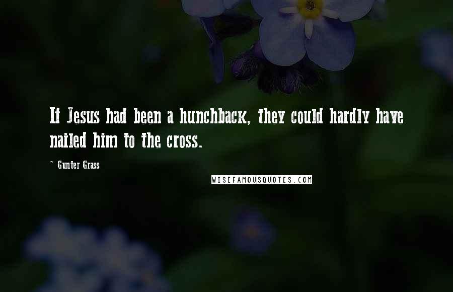 Gunter Grass Quotes: If Jesus had been a hunchback, they could hardly have nailed him to the cross.