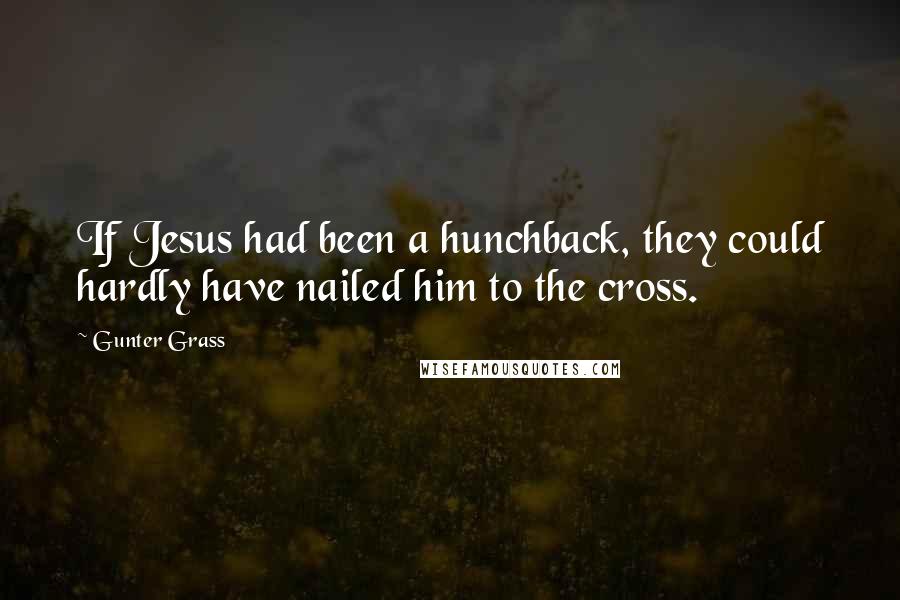 Gunter Grass Quotes: If Jesus had been a hunchback, they could hardly have nailed him to the cross.