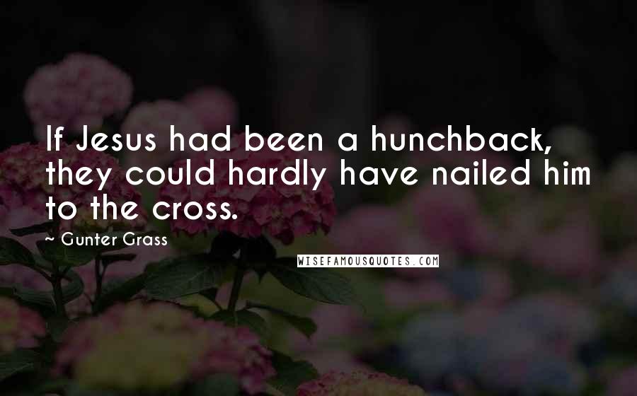 Gunter Grass Quotes: If Jesus had been a hunchback, they could hardly have nailed him to the cross.