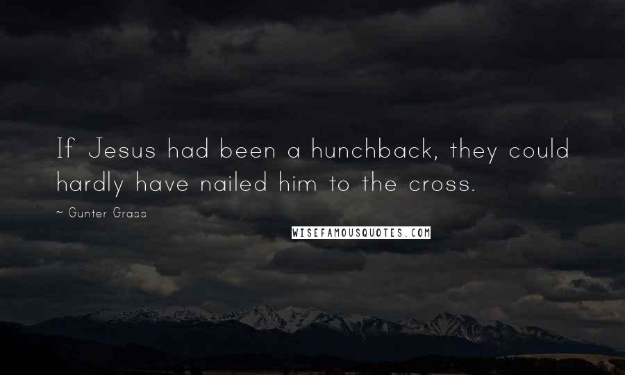 Gunter Grass Quotes: If Jesus had been a hunchback, they could hardly have nailed him to the cross.