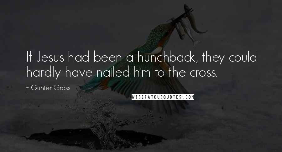 Gunter Grass Quotes: If Jesus had been a hunchback, they could hardly have nailed him to the cross.