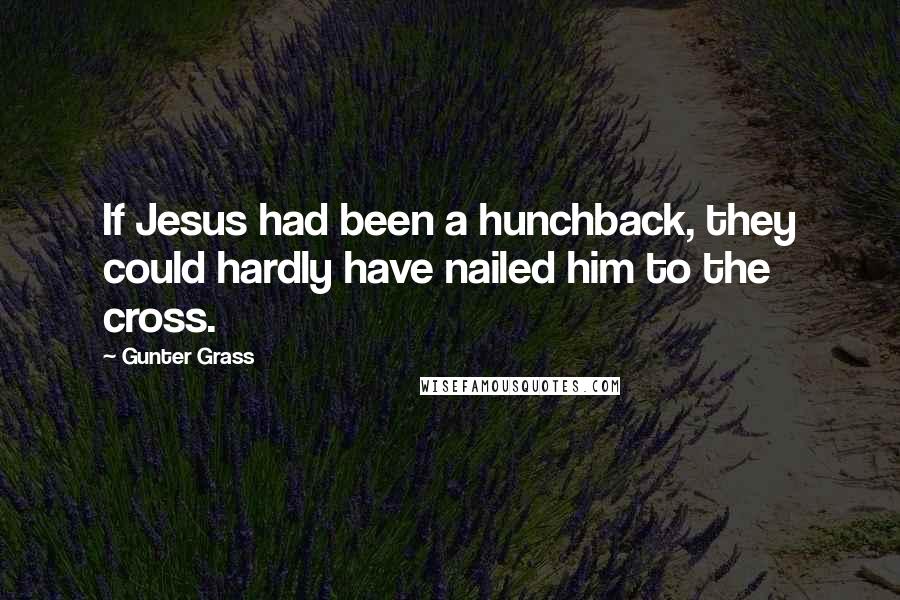 Gunter Grass Quotes: If Jesus had been a hunchback, they could hardly have nailed him to the cross.