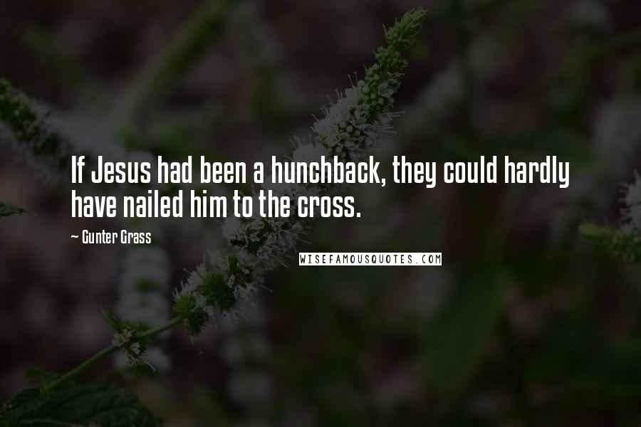 Gunter Grass Quotes: If Jesus had been a hunchback, they could hardly have nailed him to the cross.