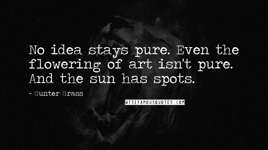 Gunter Grass Quotes: No idea stays pure. Even the flowering of art isn't pure. And the sun has spots.