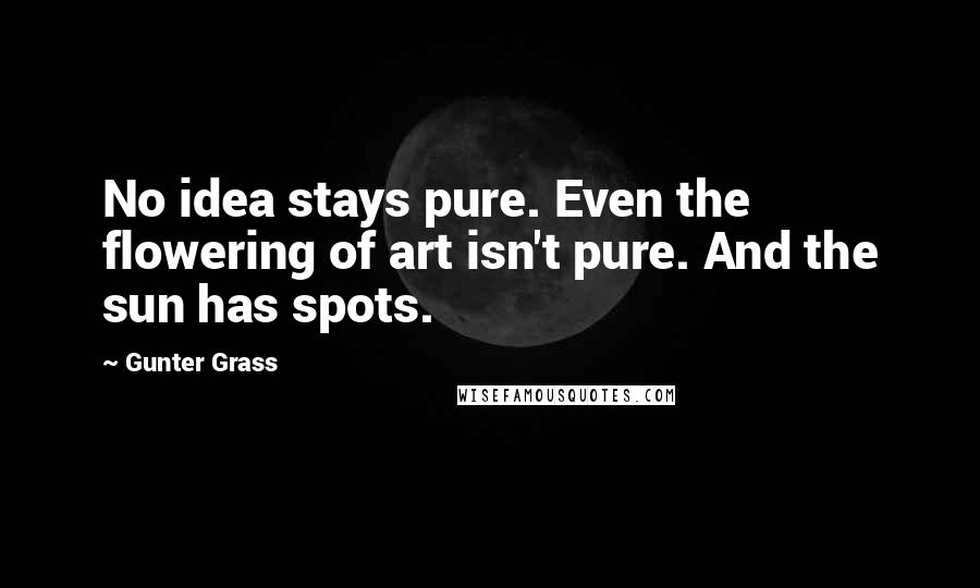 Gunter Grass Quotes: No idea stays pure. Even the flowering of art isn't pure. And the sun has spots.