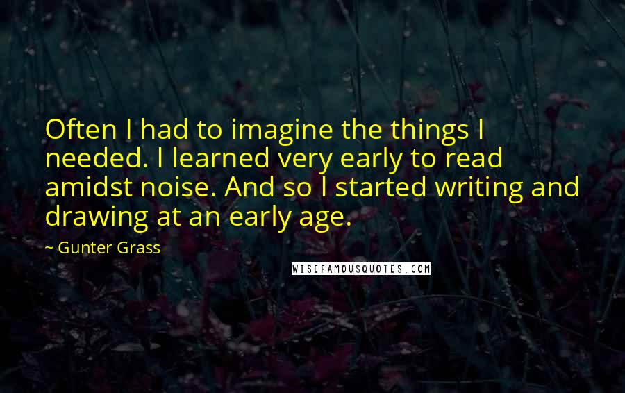 Gunter Grass Quotes: Often I had to imagine the things I needed. I learned very early to read amidst noise. And so I started writing and drawing at an early age.