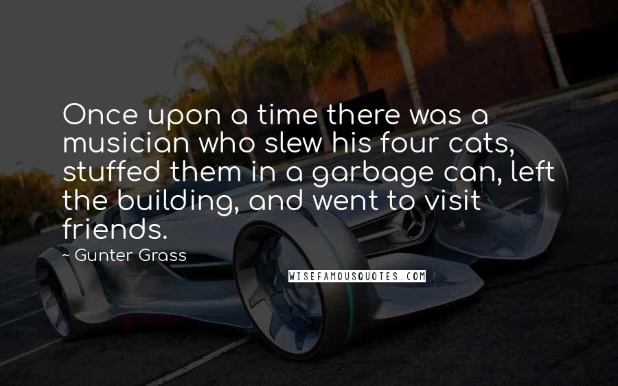 Gunter Grass Quotes: Once upon a time there was a musician who slew his four cats, stuffed them in a garbage can, left the building, and went to visit friends.