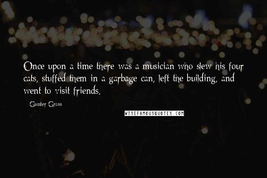Gunter Grass Quotes: Once upon a time there was a musician who slew his four cats, stuffed them in a garbage can, left the building, and went to visit friends.