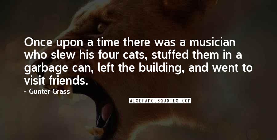 Gunter Grass Quotes: Once upon a time there was a musician who slew his four cats, stuffed them in a garbage can, left the building, and went to visit friends.