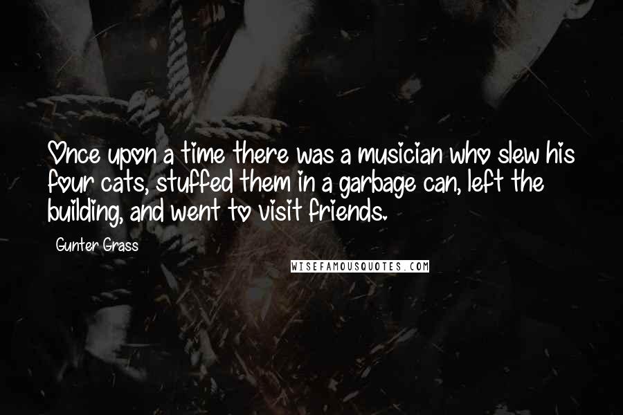 Gunter Grass Quotes: Once upon a time there was a musician who slew his four cats, stuffed them in a garbage can, left the building, and went to visit friends.