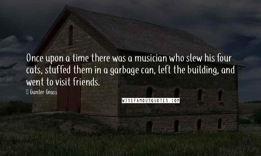 Gunter Grass Quotes: Once upon a time there was a musician who slew his four cats, stuffed them in a garbage can, left the building, and went to visit friends.