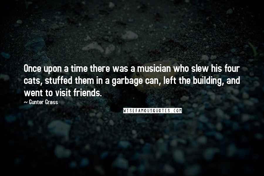 Gunter Grass Quotes: Once upon a time there was a musician who slew his four cats, stuffed them in a garbage can, left the building, and went to visit friends.