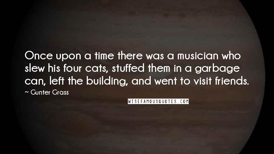 Gunter Grass Quotes: Once upon a time there was a musician who slew his four cats, stuffed them in a garbage can, left the building, and went to visit friends.