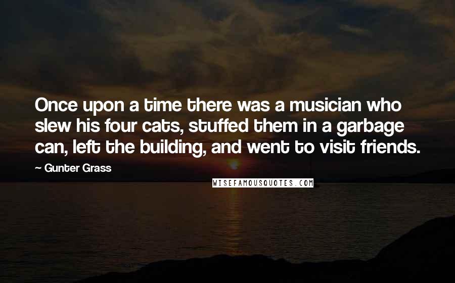 Gunter Grass Quotes: Once upon a time there was a musician who slew his four cats, stuffed them in a garbage can, left the building, and went to visit friends.