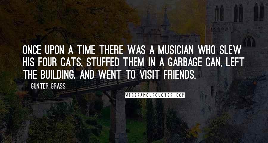 Gunter Grass Quotes: Once upon a time there was a musician who slew his four cats, stuffed them in a garbage can, left the building, and went to visit friends.