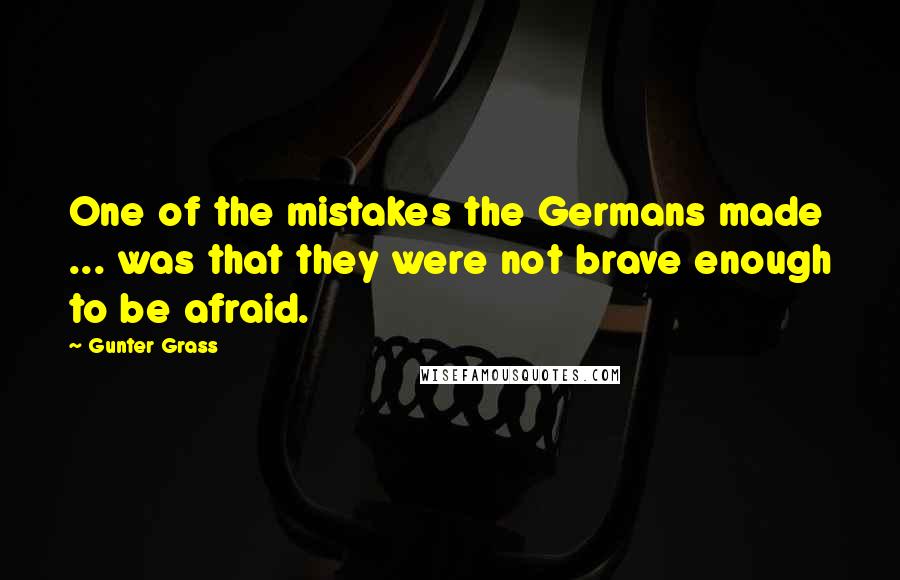 Gunter Grass Quotes: One of the mistakes the Germans made ... was that they were not brave enough to be afraid.